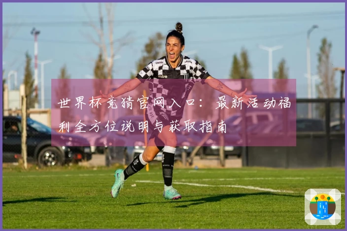世界杯竞猜官网入口：最新活动福利全方位说明与获取指南